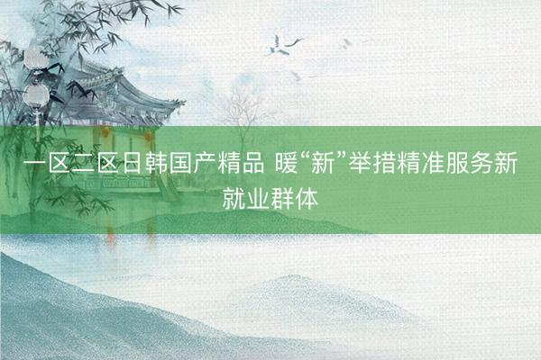 一区二区日韩国产精品 暖“新”举措精准服务新就业群体
