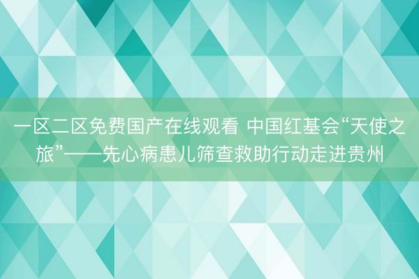 一区二区免费国产在线观看 中国红基会“天使之旅”——先心病患儿筛查救助行动走进贵州