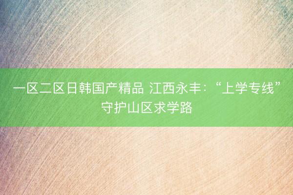 一区二区日韩国产精品 江西永丰：“上学专线”守护山区求学路