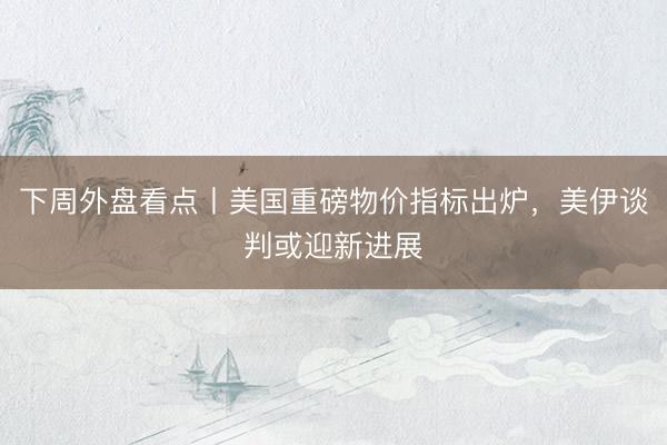 下周外盘看点丨美国重磅物价指标出炉，美伊谈判或迎新进展