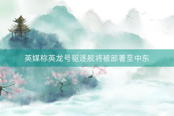 英媒称英龙号驱逐舰将被部署至中东