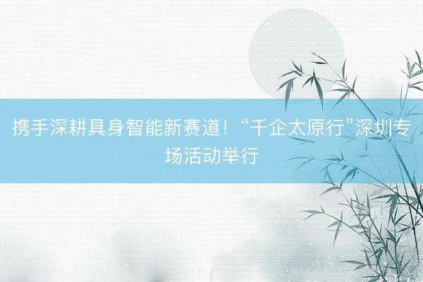 携手深耕具身智能新赛道！“千企太原行”深圳专场活动举行