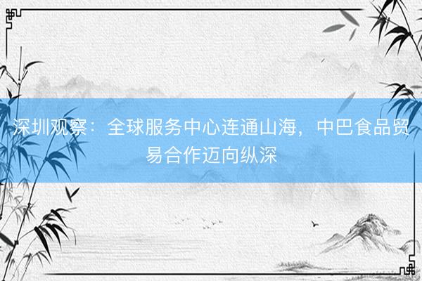 深圳观察：全球服务中心连通山海，中巴食品贸易合作迈向纵深