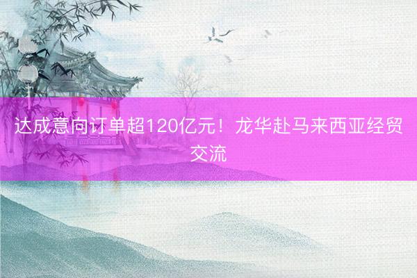 达成意向订单超120亿元！龙华赴马来西亚经贸交流
