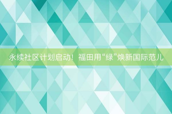 永续社区计划启动！福田用“绿”焕新国际范儿