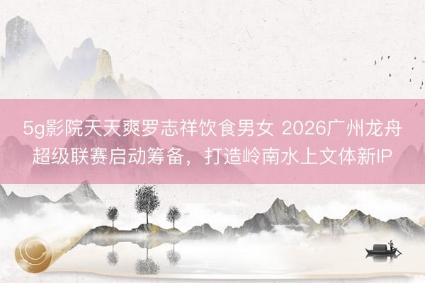 5g影院天天爽罗志祥饮食男女 2026广州龙舟超级联赛启动筹备，打造岭南水上文体新IP