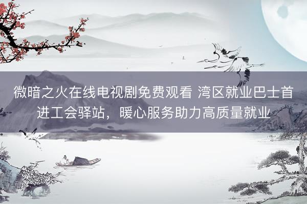 微暗之火在线电视剧免费观看 湾区就业巴士首进工会驿站，暖心服务助力高质量就业