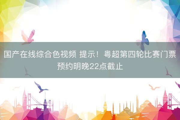 国产在线综合色视频 提示!粤超第四轮比赛门票预约明晚22点截止