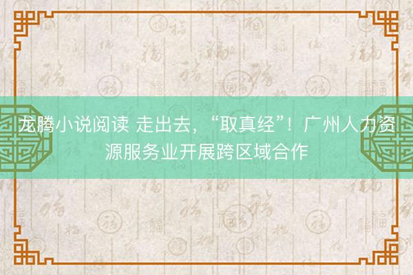 龙腾小说阅读 走出去，“取真经”！广州人力资源服务业开展跨区域合作