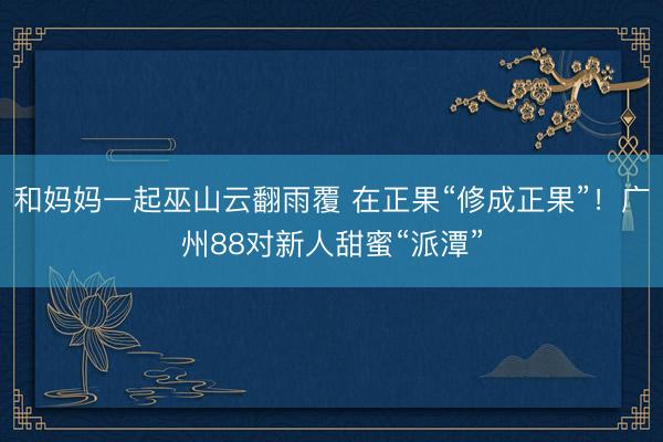 和妈妈一起巫山云翻雨覆 在正果“修成正果”！广州88对新人甜蜜“派潭”