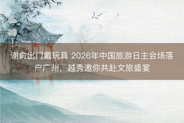 谢俞出门戴玩具 2026年中国旅游日主会场落户广州，越秀邀你共赴文旅盛宴