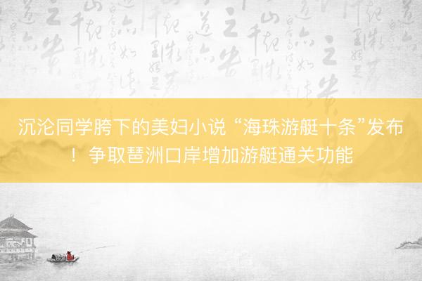 沉沦同学胯下的美妇小说 “海珠游艇十条”发布！争取琶洲口岸增加游艇通关功能