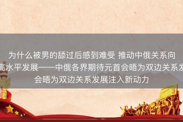 为什么被男的舔过后感到难受 推动中俄关系向更深层次、更高水平发展——中俄各界期待元首会晤为双边关系发展注入新动力