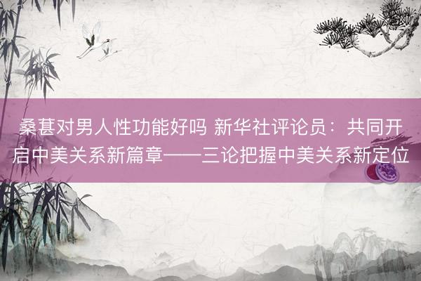 桑葚对男人性功能好吗 新华社评论员:共同开启中美关系新篇章——三论把握中美关系新定位