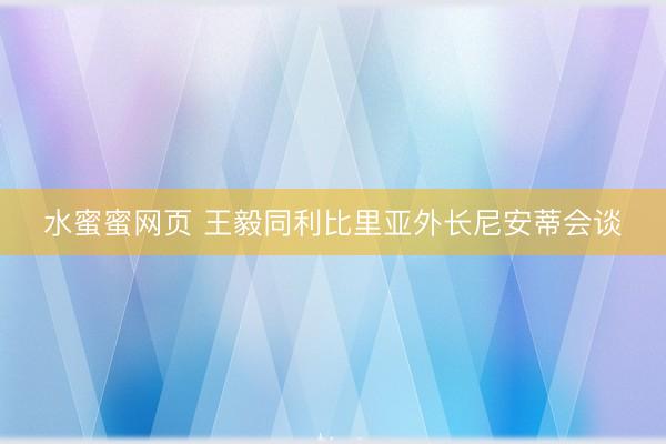 水蜜蜜网页 王毅同利比里亚外长尼安蒂会谈