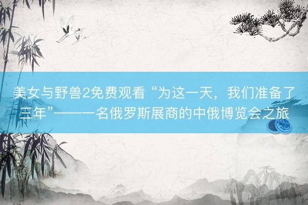 美女与野兽2免费观看 “为这一天，我们准备了三年”——一名俄罗斯展商的中俄博览会之旅