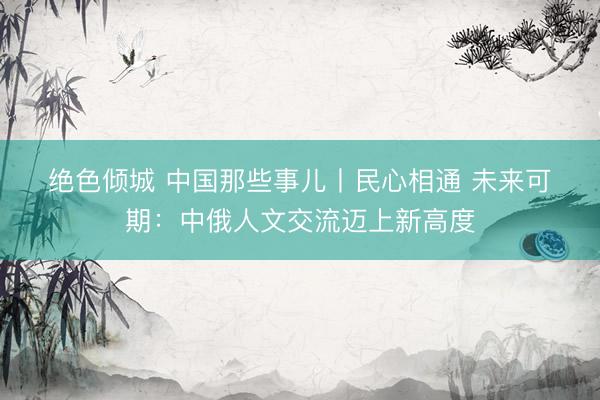 绝色倾城 中国那些事儿丨民心相通 未来可期：中俄人文交流迈上新高度