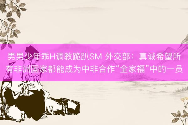 男男少年乖H调教跪趴SM 外交部：真诚希望所有非洲国家都能成为中非合作“全家福”中的一员