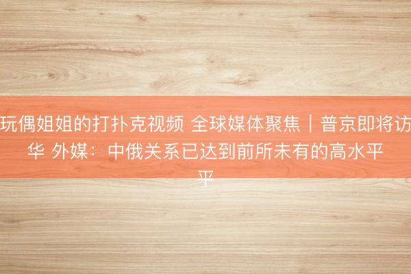 玩偶姐姐的打扑克视频 全球媒体聚焦|普京即将访华 外媒:中俄关系已达到前所未有的高水平