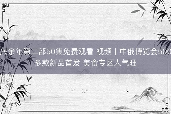 庆余年第二部50集免费观看 视频丨中俄博览会500多款新品首发 美食专区人气旺