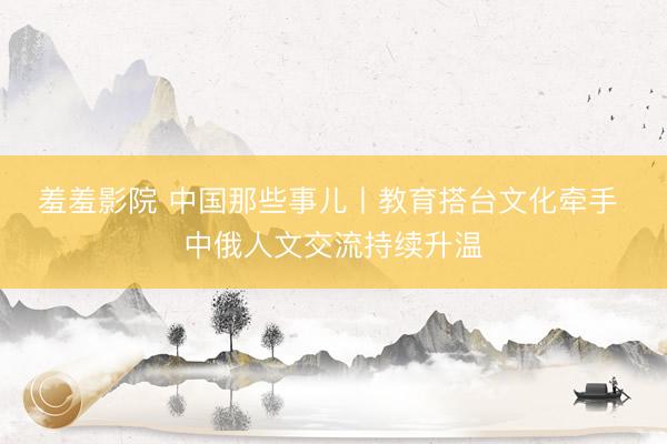 羞羞影院 中国那些事儿丨教育搭台文化牵手 中俄人文交流持续升温