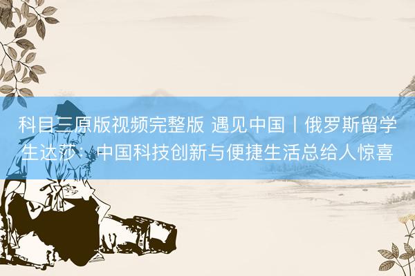 科目三原版视频完整版 遇见中国丨俄罗斯留学生达莎：中国科技创新与便捷生活总给人惊喜