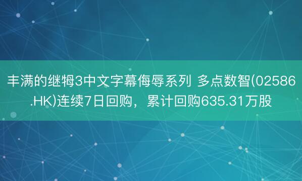 丰满的继牳3中文字幕侮辱系列 多点数智(02586.HK)连续7日回购，累计回购635.31万股