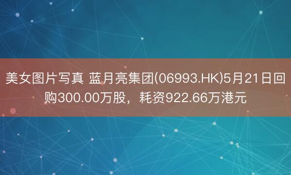 美女图片写真 蓝月亮集团(06993.HK)5月21日回购300.00万股，耗资922.66万港元