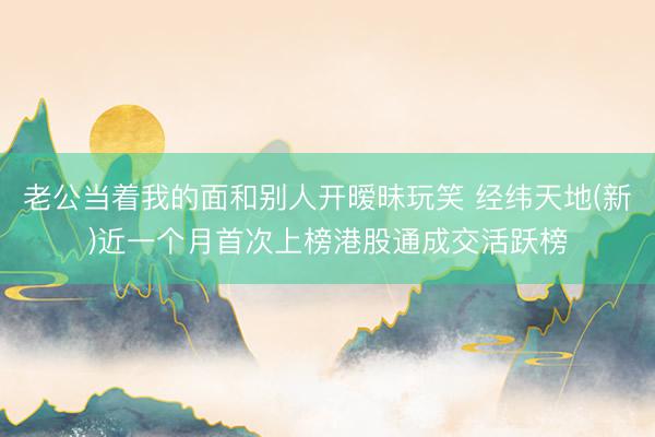 老公当着我的面和别人开暧昧玩笑 经纬天地(新)近一个月首次上榜港股通成交活跃榜