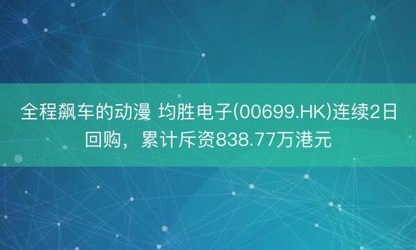 全程飙车的动漫 均胜电子(00699.HK)连续2日回购，累计斥资838.77万港元