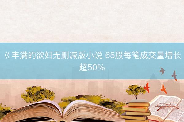 巜丰满的欲妇无删减版小说 65股每笔成交量增长超50%