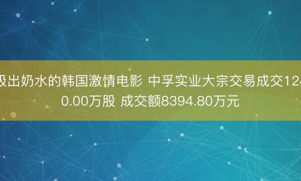 吸出奶水的韩国激情电影 中孚实业大宗交易成交1240.00万股 成交额8394.80万元