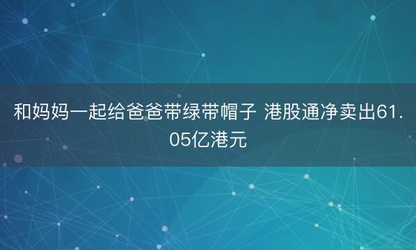 和妈妈一起给爸爸带绿带帽子 港股通净卖出61.05亿港元