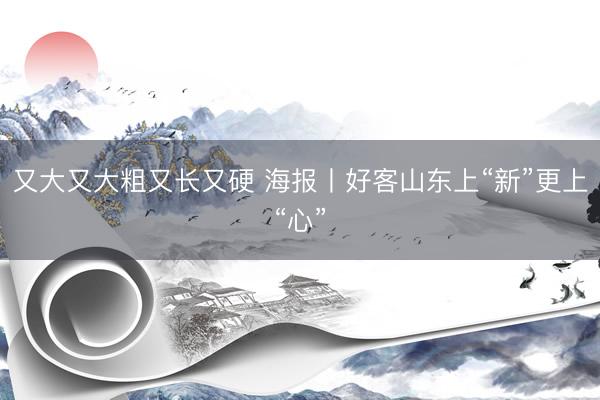 又大又大粗又长又硬 海报丨好客山东上“新”更上“心”