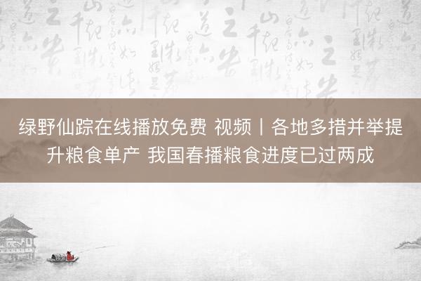绿野仙踪在线播放免费 视频丨各地多措并举提升粮食单产 我国春播粮食进度已过两成