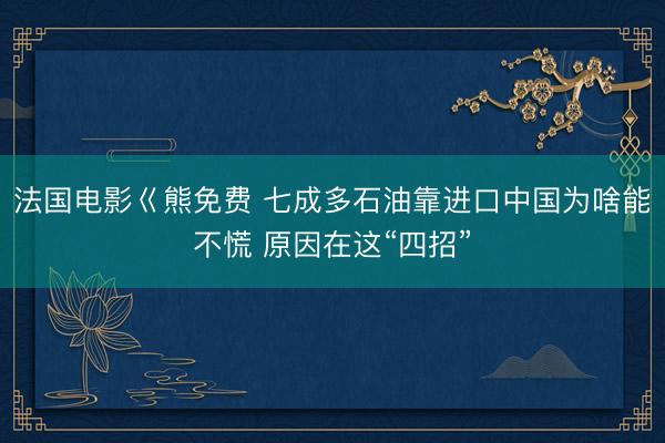法国电影巜熊免费 七成多石油靠进口中国为啥能不慌 原因在这“四招”