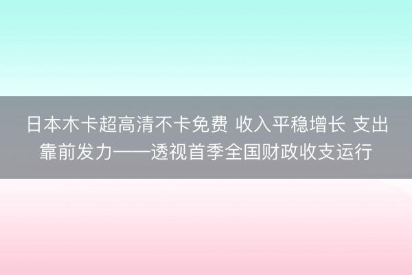 日本木卡超高清不卡免费 收入平稳增长 支出靠前发力——透视首季全国财政收支运行