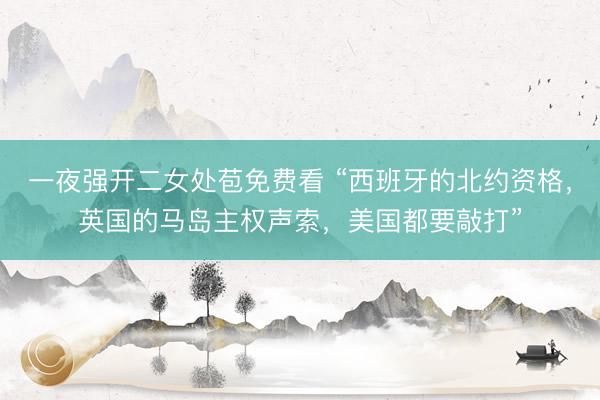 一夜强开二女处苞免费看 “西班牙的北约资格，英国的马岛主权声索，美国都要敲打”