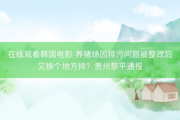 在线观看韩国电影 养猪场因排污问题被整改后又换个地方排？贵州黎平通报