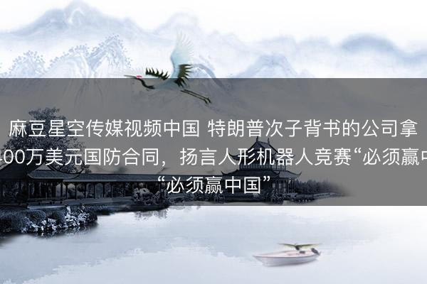 麻豆星空传媒视频中国 特朗普次子背书的公司拿下2400万美元国防合同，扬言人形机器人竞赛“必须赢中国”
