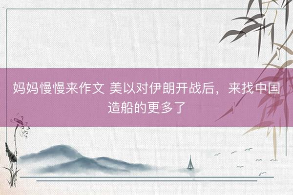 妈妈慢慢来作文 美以对伊朗开战后，来找中国造船的更多了