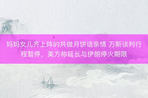 妈妈女儿齐上阵的共做月饼话亲情 万斯谈判行程暂停，美方称延长与伊朗停火期限