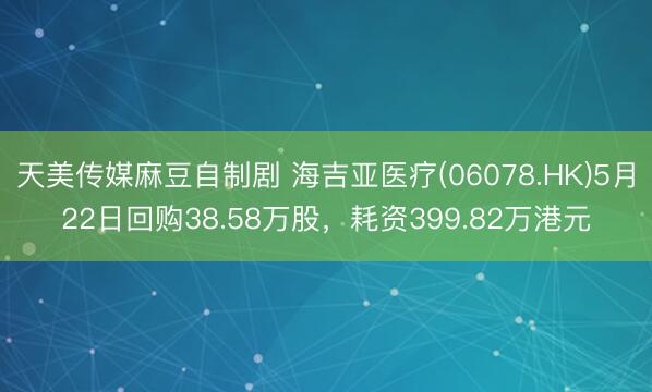 天美传媒麻豆自制剧 海吉亚医疗(06078.HK)5月22日回购38.58万股,耗资399.82万港元