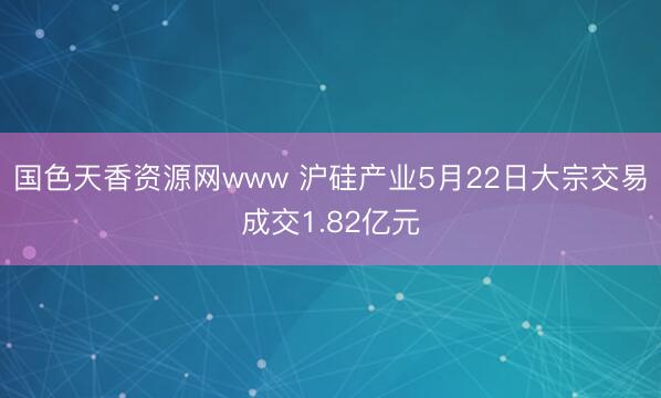 国色天香资源网www 沪硅产业5月22日大宗交易成交1.82亿元
