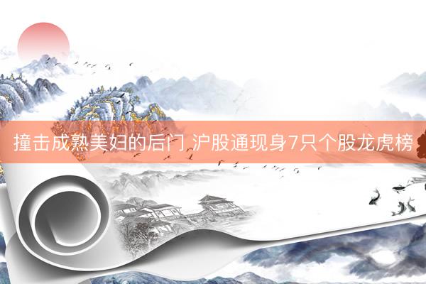 撞击成熟美妇的后门 沪股通现身7只个股龙虎榜
