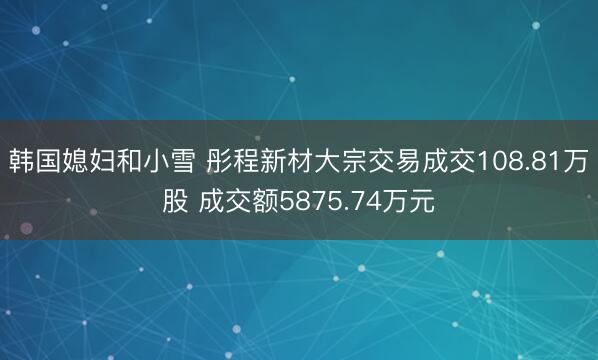 韩国媳妇和小雪 彤程新材大宗交易成交108.81万股 成交额5875.74万元