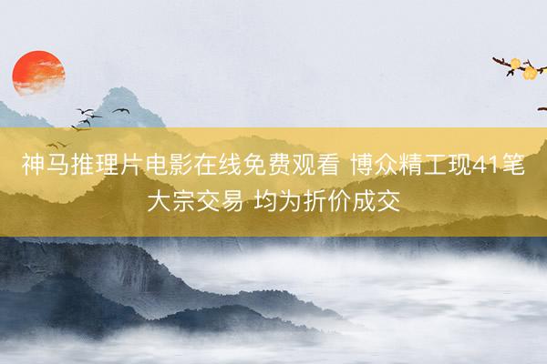 神马推理片电影在线免费观看 博众精工现41笔大宗交易 均为折价成交