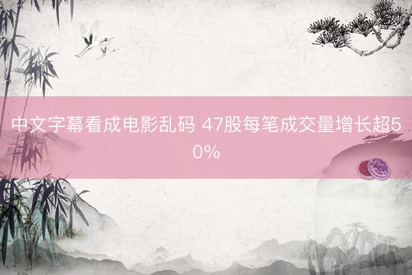 中文字幕看成电影乱码 47股每笔成交量增长超50%