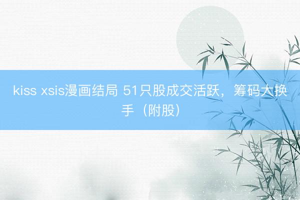 kiss xsis漫画结局 51只股成交活跃，筹码大换手（附股）