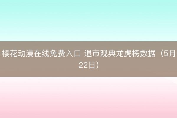 樱花动漫在线免费入口 退市观典龙虎榜数据（5月22日）